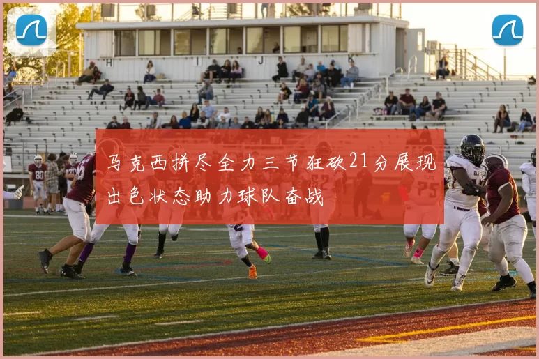马克西拼尽全力三节狂砍21分展现出色状态助力球队奋战