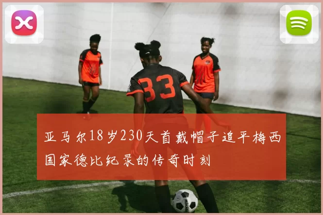 亚马尔18岁230天首戴帽子追平梅西国家德比纪录的传奇时刻