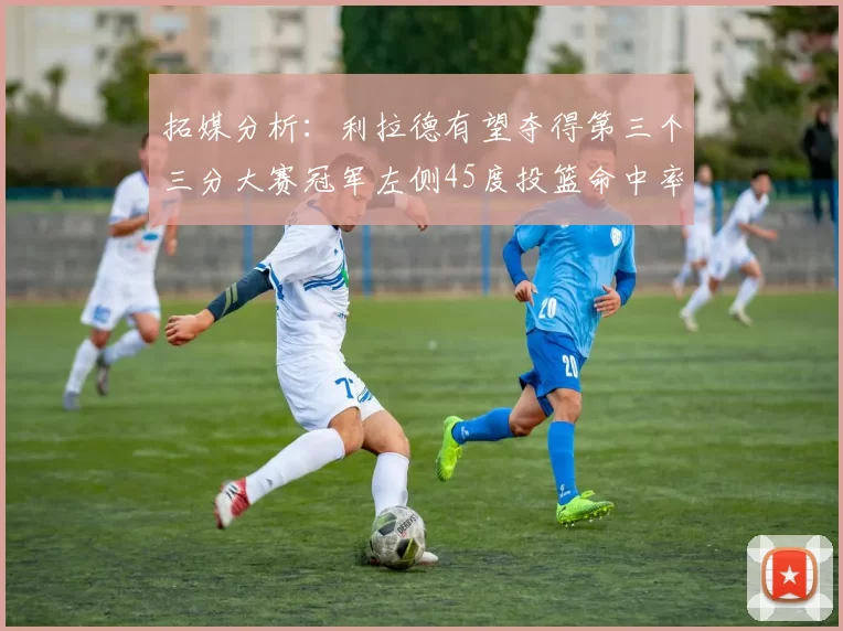 拓媒分析：利拉德有望夺得第三个三分大赛冠军左侧45度投篮命中率惊人
