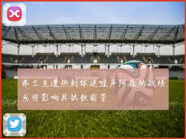 弗兰克遭热刺球迷嘘声阿森纳战绩或将影响其执教前景