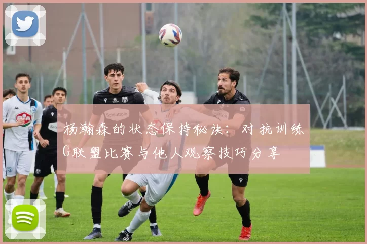 杨瀚森的状态保持秘诀：对抗训练G联盟比赛与他人观察技巧分享