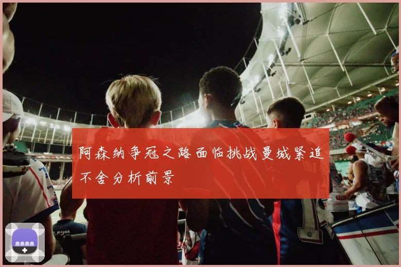 阿森纳争冠之路面临挑战曼城紧追不舍分析前景