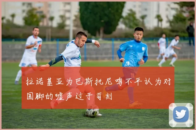 拉诺基亚为巴斯托尼鸣不平认为对国脚的嘘声过于苛刻