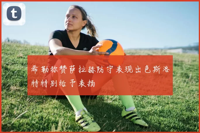 希勒称赞萨拉赫防守表现出色斯洛特特别给予表扬