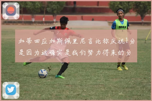 加蒂回应加斯佩里尼言论称庆祝1分是因为这确实是我们努力得来的分数