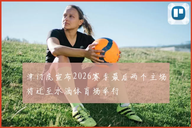 津门虎宣布2026赛季最后两个主场将迁至水滴体育场举行