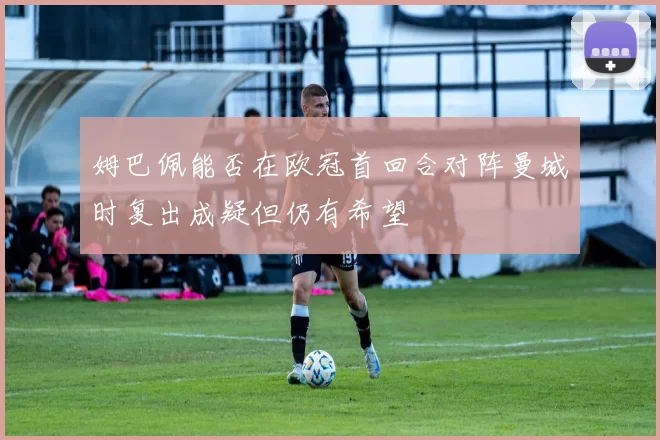 姆巴佩能否在欧冠首回合对阵曼城时复出成疑但仍有希望