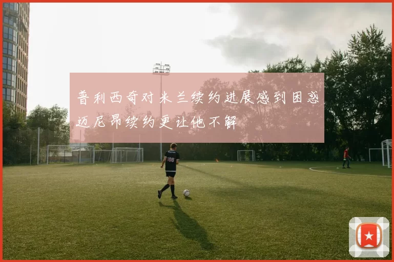 普利西奇对米兰续约进展感到困惑迈尼昂续约更让他不解