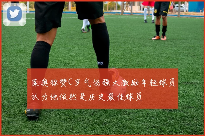 莱奥称赞C罗气场强大激励年轻球员认为他依然是历史最佳球员