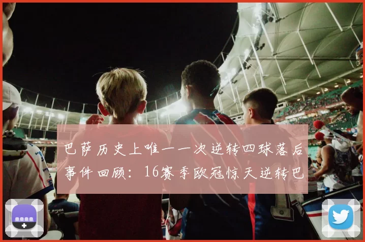巴萨历史上唯一一次逆转四球落后事件回顾：16赛季欧冠惊天逆转巴黎
