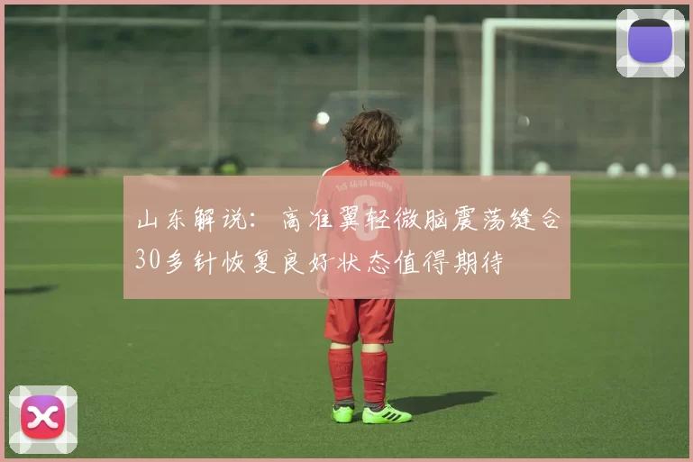 山东解说：高准翼轻微脑震荡缝合30多针恢复良好状态值得期待