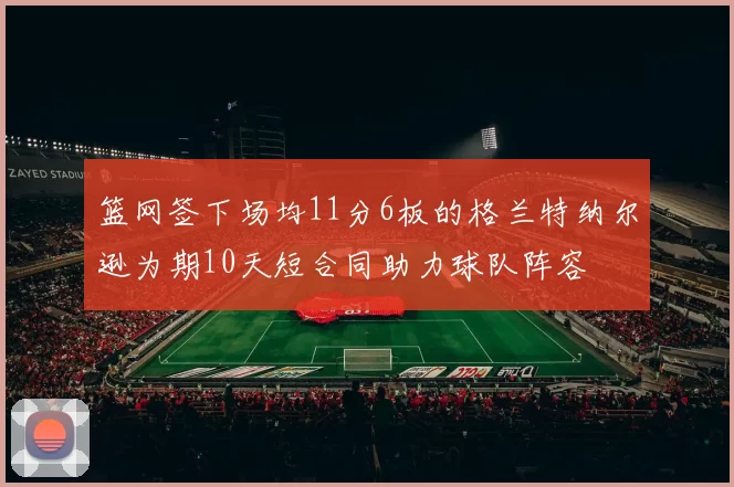 篮网签下场均11分6板的格兰特纳尔逊为期10天短合同助力球队阵容