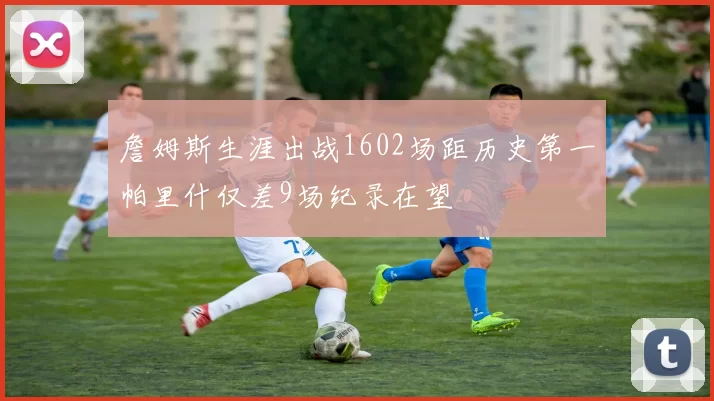 詹姆斯生涯出战1602场距历史第一帕里什仅差9场纪录在望