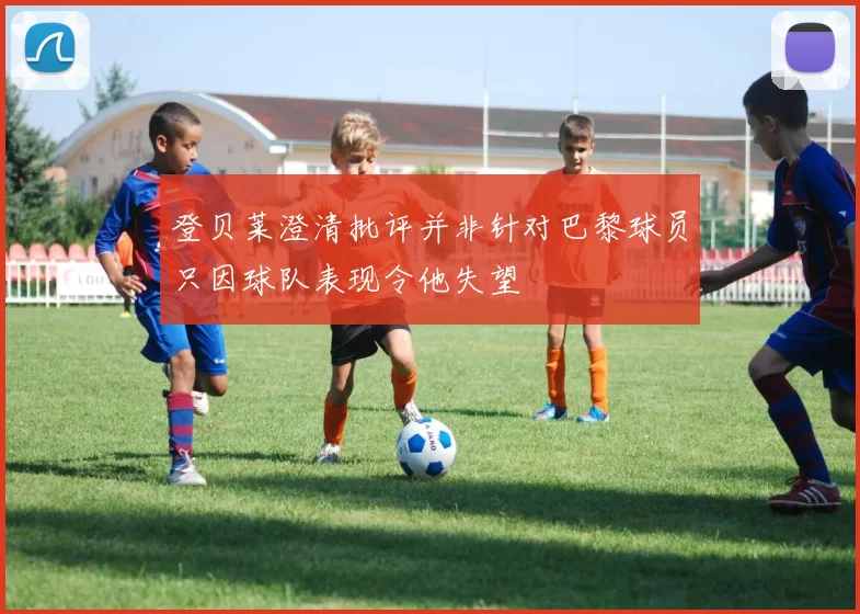 登贝莱澄清批评并非针对巴黎球员只因球队表现令他失望