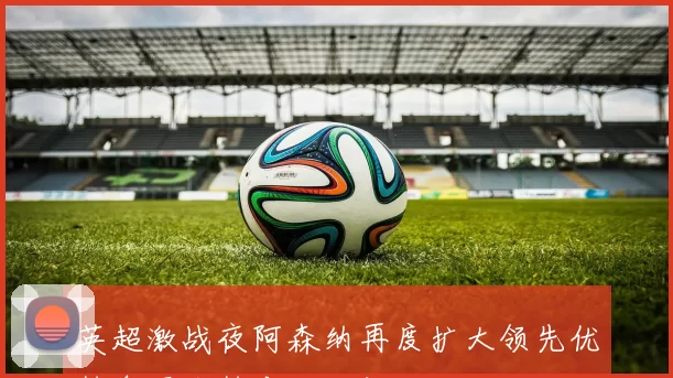 英超激战夜阿森纳再度扩大领先优势争冠形势愈发明朗