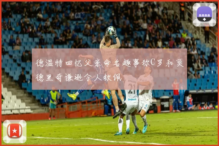 德温特回忆父亲命名趣事称C罗和莫德里奇谦逊令人钦佩