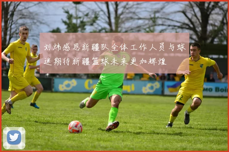 刘炜感恩新疆队全体工作人员与球迷期待新疆篮球未来更加辉煌