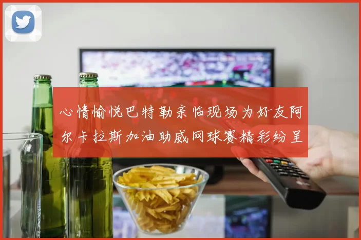 心情愉悦巴特勒亲临现场为好友阿尔卡拉斯加油助威网球赛精彩纷呈
