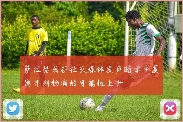 萨拉赫或在社交媒体发声暗示今夏离开利物浦的可能性上升
