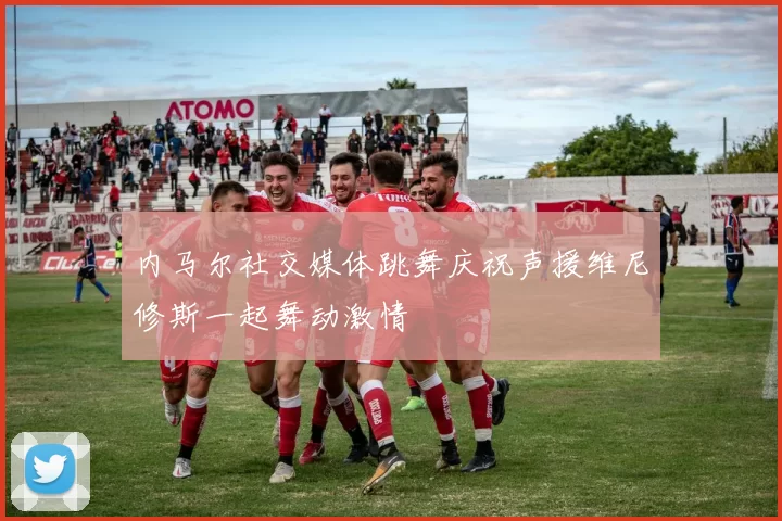内马尔社交媒体跳舞庆祝声援维尼修斯一起舞动激情
