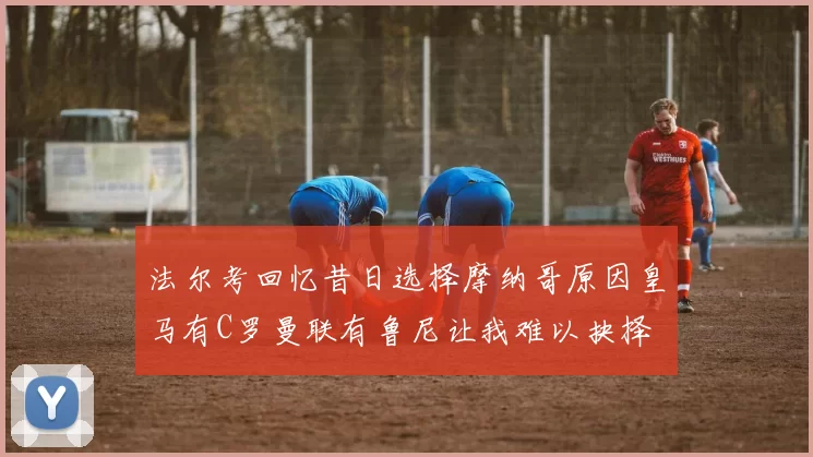 法尔考回忆昔日选择摩纳哥原因皇马有C罗曼联有鲁尼让我难以抉择